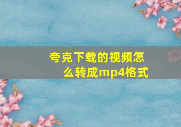 夸克下载的视频怎么转成mp4格式