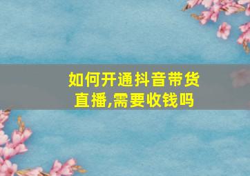 如何开通抖音带货直播,需要收钱吗