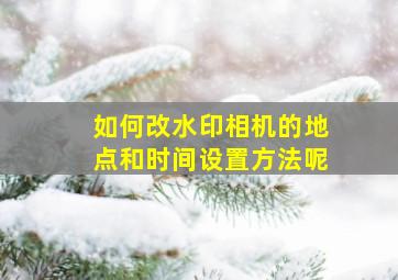 如何改水印相机的地点和时间设置方法呢