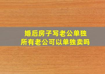 婚后房子写老公单独所有老公可以单独卖吗