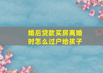 婚后贷款买房离婚时怎么过户给孩子