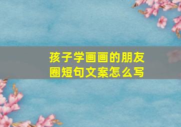 孩子学画画的朋友圈短句文案怎么写