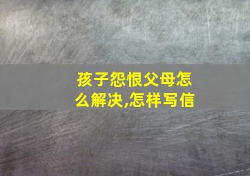 孩子怨恨父母怎么解决,怎样写信