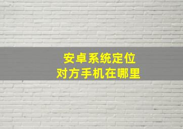 安卓系统定位对方手机在哪里