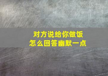 对方说给你做饭怎么回答幽默一点