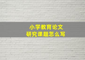 小学教育论文研究课题怎么写