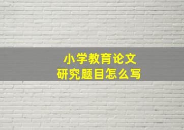 小学教育论文研究题目怎么写