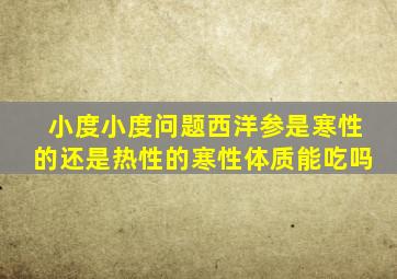 小度小度问题西洋参是寒性的还是热性的寒性体质能吃吗