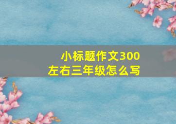 小标题作文300左右三年级怎么写