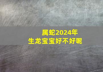 属蛇2024年生龙宝宝好不好呢