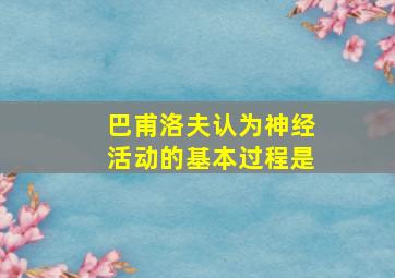 巴甫洛夫认为神经活动的基本过程是