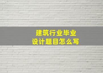 建筑行业毕业设计题目怎么写