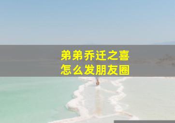 弟弟乔迁之喜怎么发朋友圈