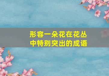 形容一朵花在花丛中特别突出的成语