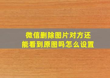 微信删除图片对方还能看到原图吗怎么设置