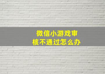 微信小游戏审核不通过怎么办