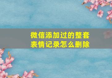 微信添加过的整套表情记录怎么删除