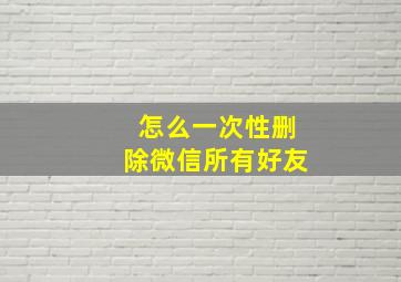 怎么一次性删除微信所有好友