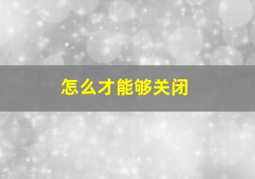 怎么才能够关闭