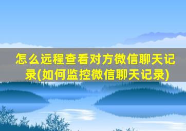 怎么远程查看对方微信聊天记录(如何监控微信聊天记录)