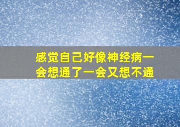 感觉自己好像神经病一会想通了一会又想不通