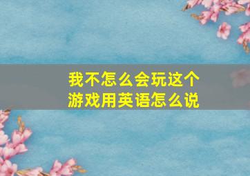 我不怎么会玩这个游戏用英语怎么说