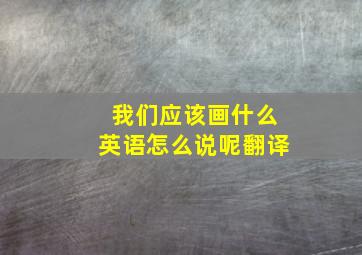 我们应该画什么英语怎么说呢翻译