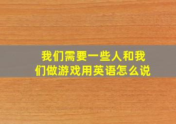 我们需要一些人和我们做游戏用英语怎么说