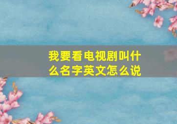 我要看电视剧叫什么名字英文怎么说