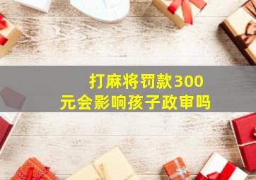 打麻将罚款300元会影响孩子政审吗