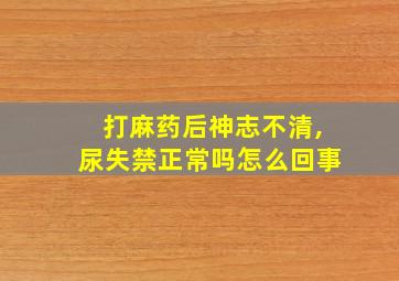 打麻药后神志不清,尿失禁正常吗怎么回事