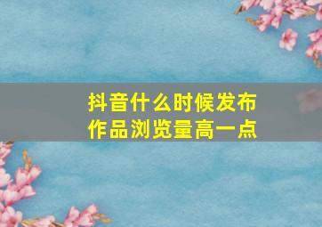 抖音什么时候发布作品浏览量高一点