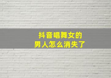 抖音唱舞女的男人怎么消失了