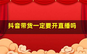 抖音带货一定要开直播吗