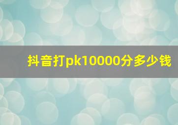 抖音打pk10000分多少钱