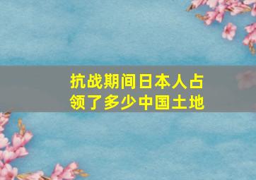 抗战期间日本人占领了多少中国土地