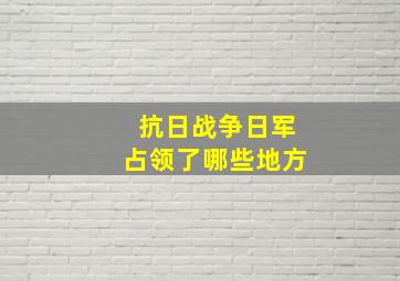 抗日战争日军占领了哪些地方