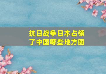 抗日战争日本占领了中国哪些地方图