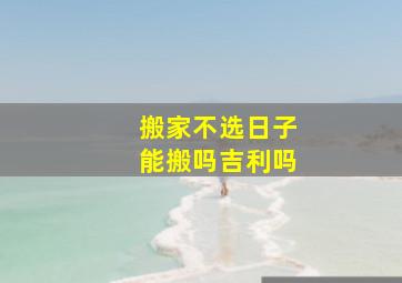 搬家不选日子能搬吗吉利吗