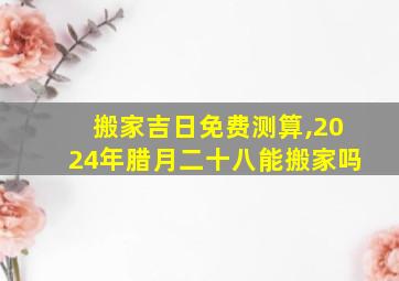 搬家吉日免费测算,2024年腊月二十八能搬家吗