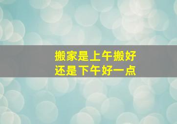 搬家是上午搬好还是下午好一点