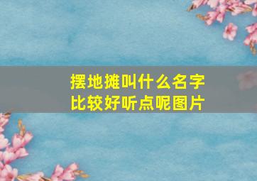 摆地摊叫什么名字比较好听点呢图片