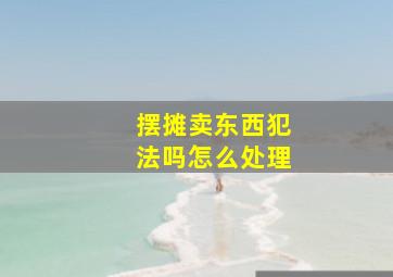 摆摊卖东西犯法吗怎么处理