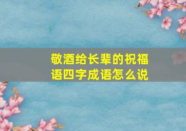 敬酒给长辈的祝福语四字成语怎么说