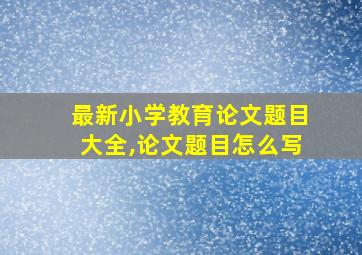 最新小学教育论文题目大全,论文题目怎么写