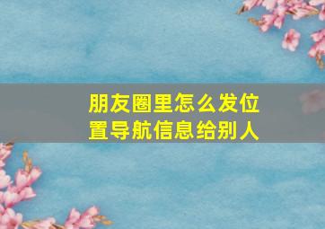 朋友圈里怎么发位置导航信息给别人