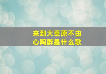 来到大草原不由心陶醉是什么歌