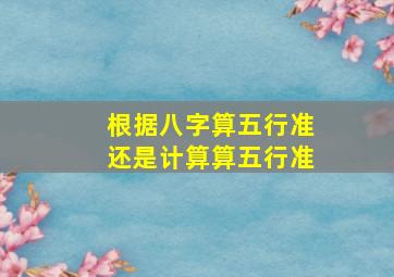 根据八字算五行准还是计算算五行准