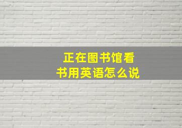 正在图书馆看书用英语怎么说