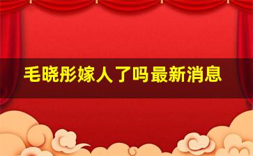 毛晓彤嫁人了吗最新消息